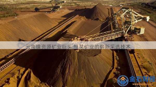 云南镍资源矿业巨头,恒昊矿业的崭新采选技术